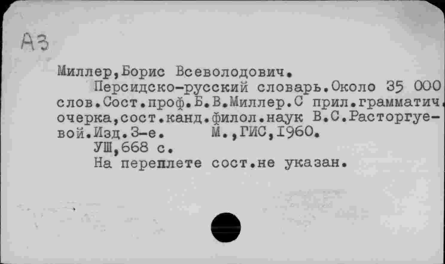 ﻿Миллер,Борис Всеволодович.
Персидско-русский словарь.Около 35 000 слов•Сост.проф,Б.В.Миллер.0 прил•грамматич очерка,с ос т.канд•фил ол•наук В.0.Рас т оргуе-вой.Изд.3-є.	М.,ГИС,I960.
УШ,668 с.
На переплете сост.не указан.